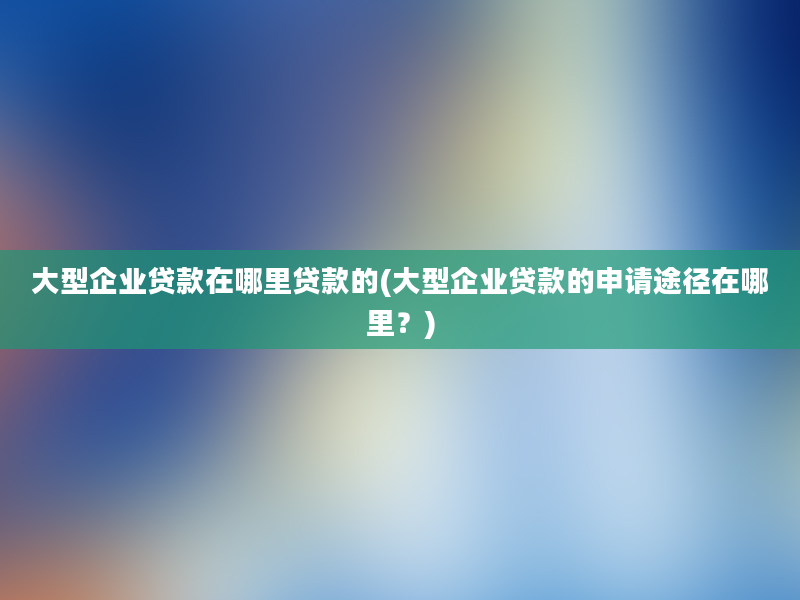 大型企业贷款在哪里贷款的(大型企业贷款的申请途径在哪里？)