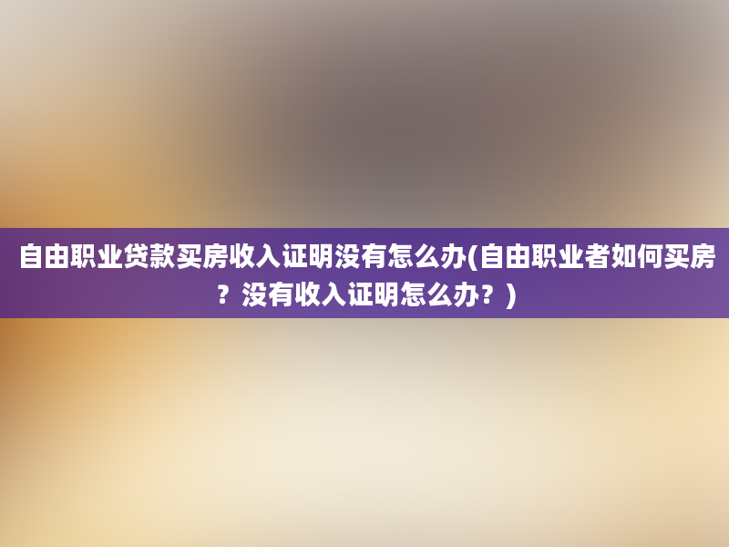 自由职业贷款买房收入证明没有怎么办(自由职业者如何买房？没有收入证明怎么办？)