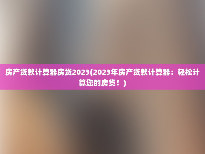 房产贷款计算器房贷2023(2023年房产贷款计算器：轻松计算您的房贷！)