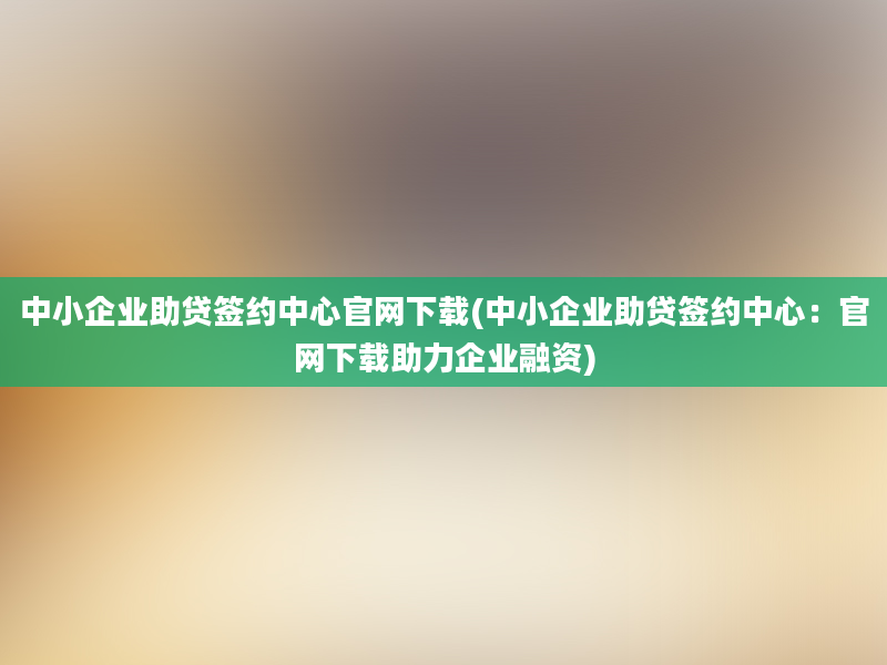 中小企业助贷签约中心官网下载(中小企业助贷签约中心：官网下载助力企业融资)