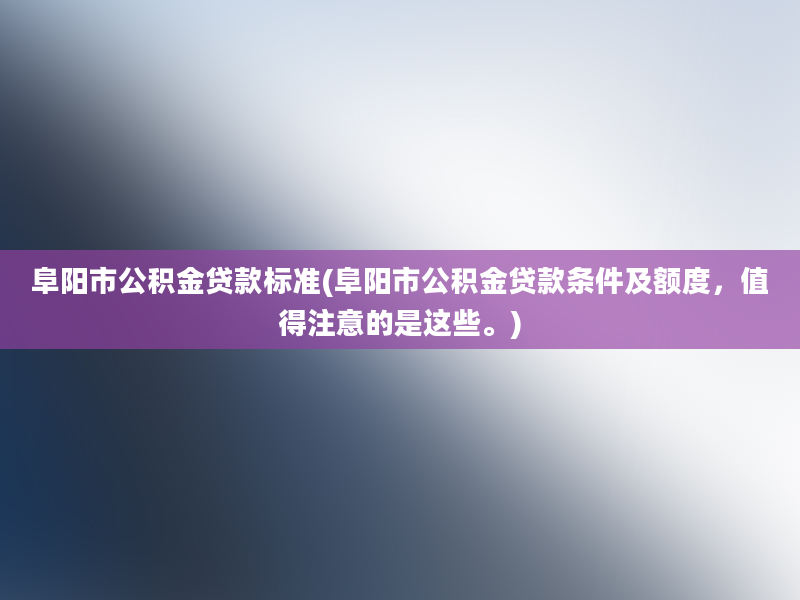 阜阳市公积金贷款标准(阜阳市公积金贷款条件及额度，值得注意的是这些。)