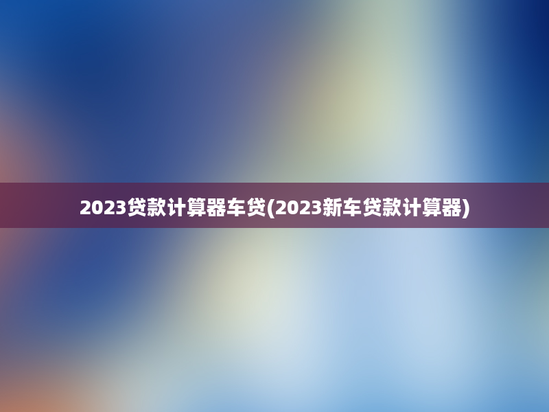 2023贷款计算器车贷(2023新车贷款计算器)