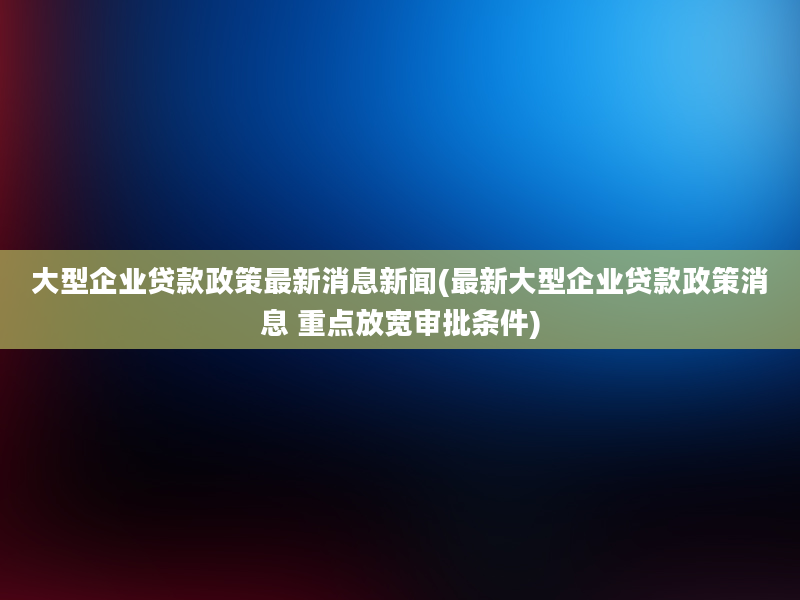 大型企业贷款政策最新消息新闻(最新大型企业贷款政策消息 重点放宽审批条件)