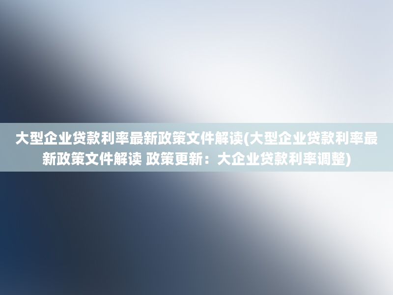 大型企业贷款利率最新政策文件解读(大型企业贷款利率最新政策文件解读 政策更新：大企业贷款利率调整)