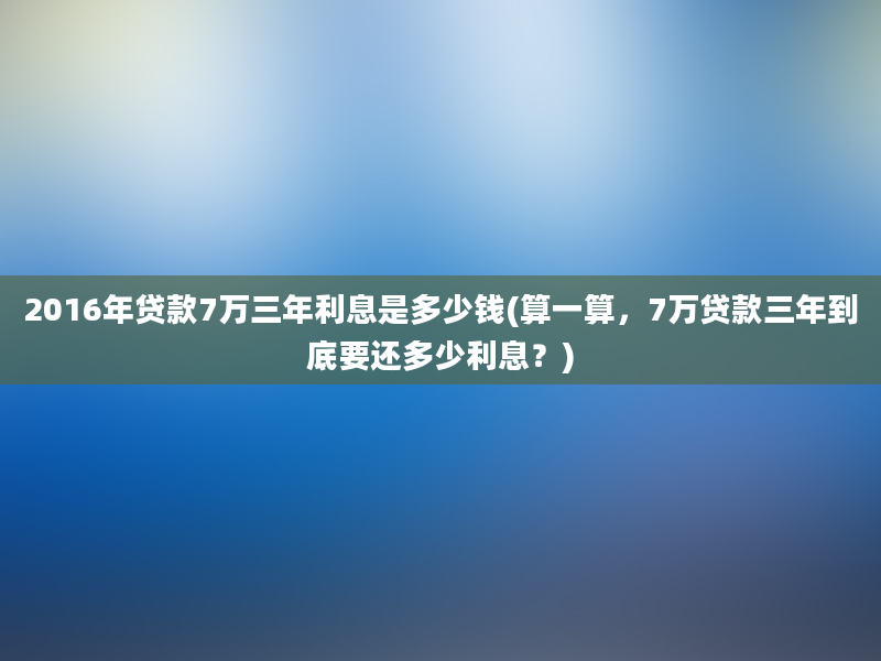 2016年贷款7万三年利息是多少钱(算一算，7万贷款三年到底要还多少利息？)