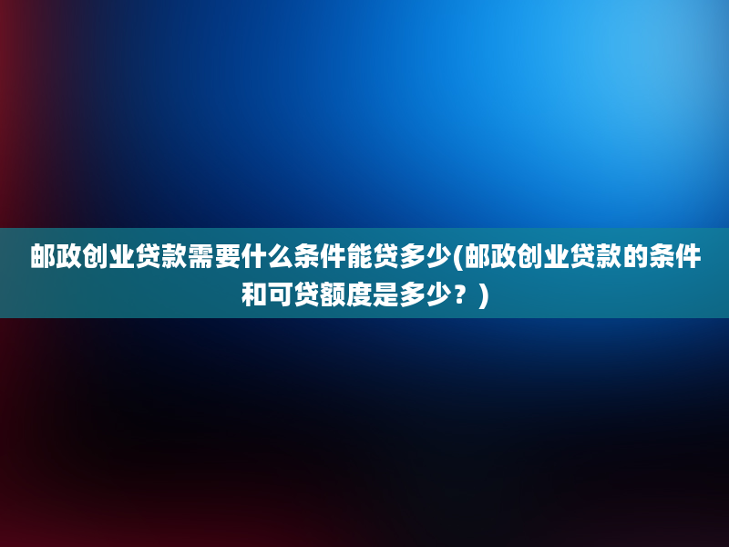 邮政创业贷款需要什么条件能贷多少(邮政创业贷款的条件和可贷额度是多少？)