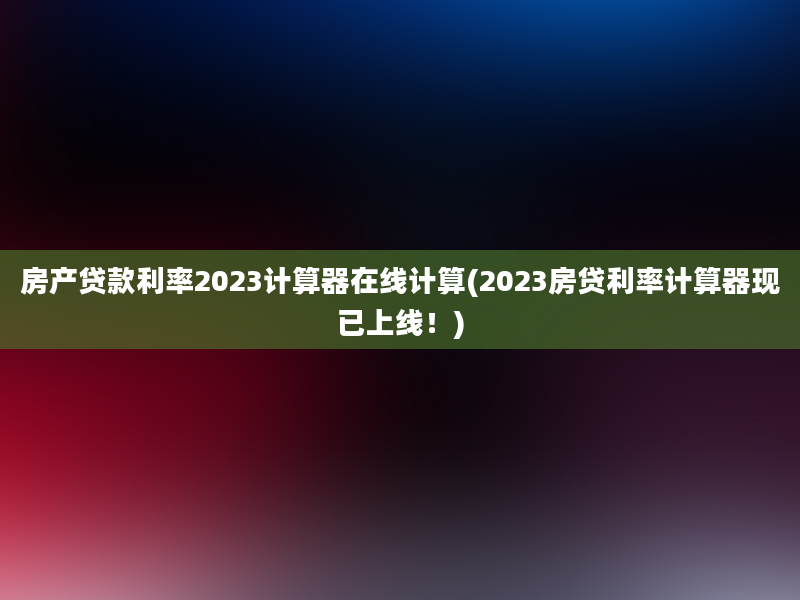 房产贷款利率2023计算器在线计算(2023房贷利率计算器现已上线！)