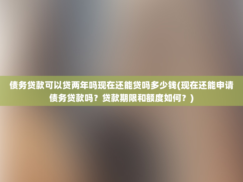 债务贷款可以贷两年吗现在还能贷吗多少钱(现在还能申请债务贷款吗？贷款期限和额度如何？)