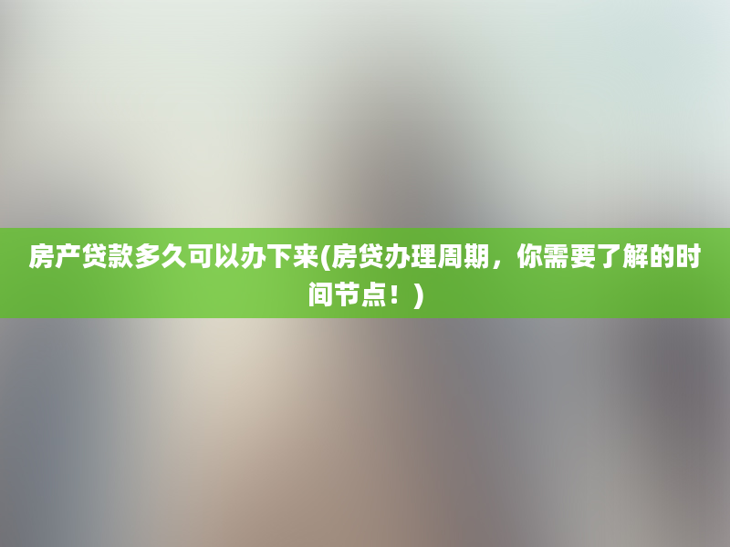 房产贷款多久可以办下来(房贷办理周期，你需要了解的时间节点！)