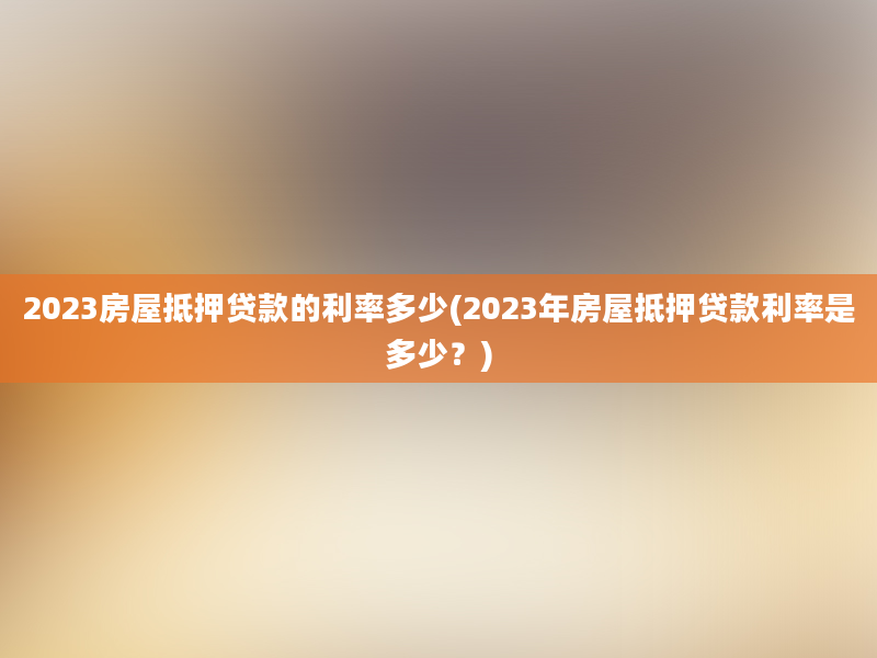 2023房屋抵押贷款的利率多少(2023年房屋抵押贷款利率是多少？)