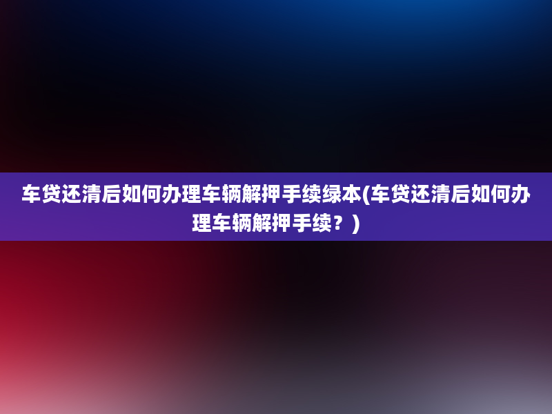 车贷还清后如何办理车辆解押手续绿本(车贷还清后如何办理车辆解押手续？)