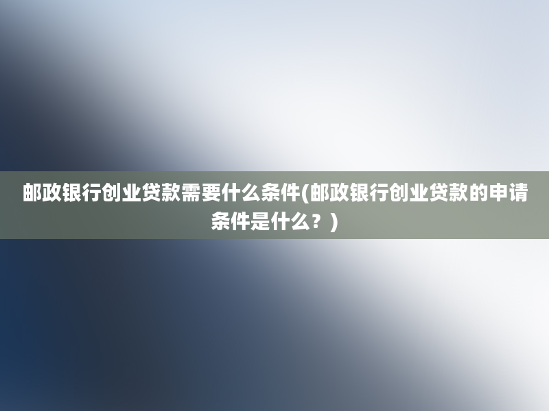 邮政银行创业贷款需要什么条件(邮政银行创业贷款的申请条件是什么？)