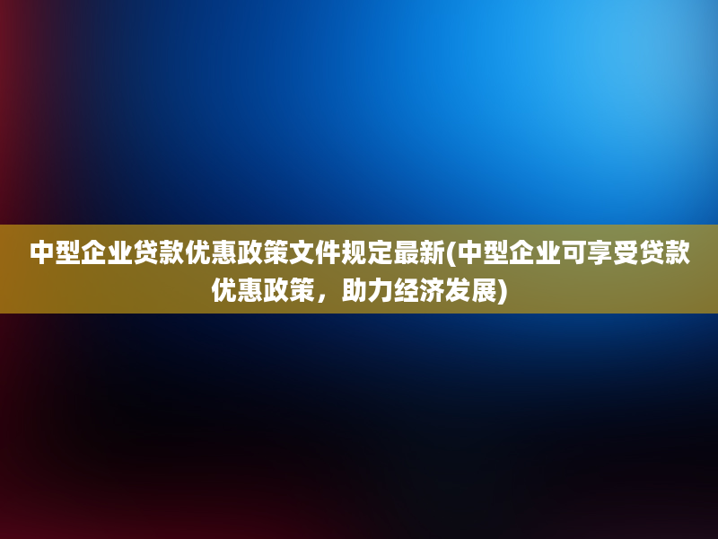 中型企业贷款优惠政策文件规定最新(中型企业可享受贷款优惠政策，助力经济发展)