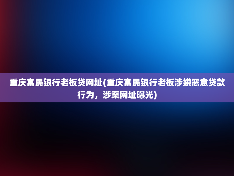 重庆富民银行老板贷网址(重庆富民银行老板涉嫌恶意贷款行为，涉案网址曝光)