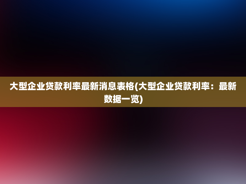 大型企业贷款利率最新消息表格(大型企业贷款利率：最新数据一览)