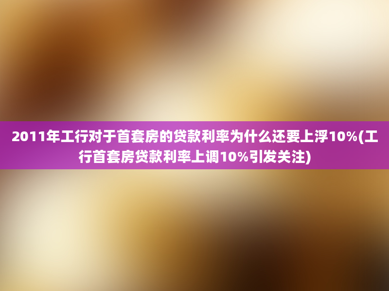 2011年工行对于首套房的贷款利率为什么还要上浮10%(工行首套房贷款利率上调10%引发关注)