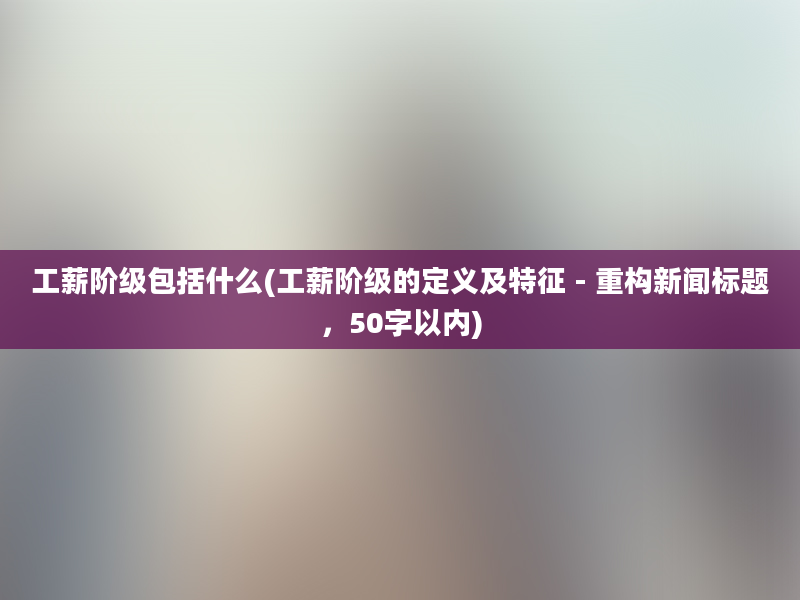 工薪阶级包括什么(工薪阶级的定义及特征 - 重构新闻标题，50字以内)