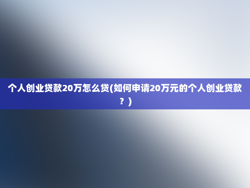 个人创业贷款20万怎么贷(如何申请20万元的个人创业贷款？)