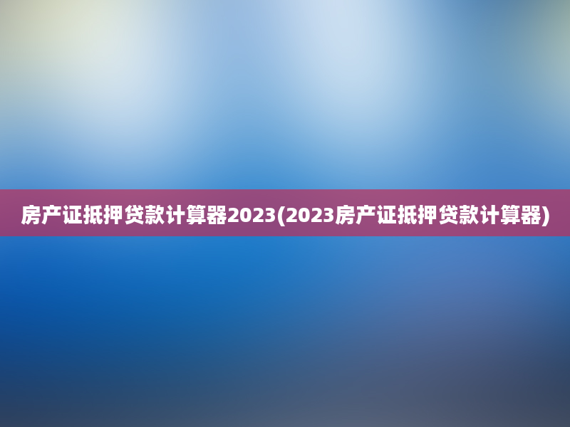 房产证抵押贷款计算器2023(2023房产证抵押贷款计算器)