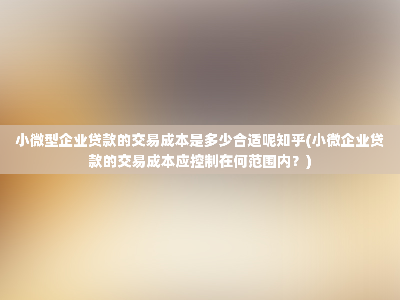 小微型企业贷款的交易成本是多少合适呢知乎(小微企业贷款的交易成本应控制在何范围内？)