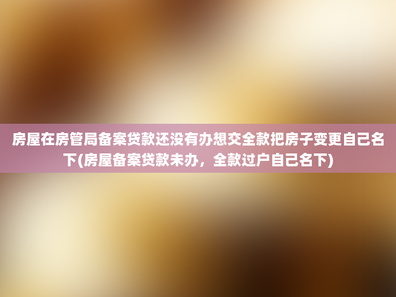 房屋在房管局备案贷款还没有办想交全款把房子变更自己名下(房屋备案贷款未办，全款过户自己名下)