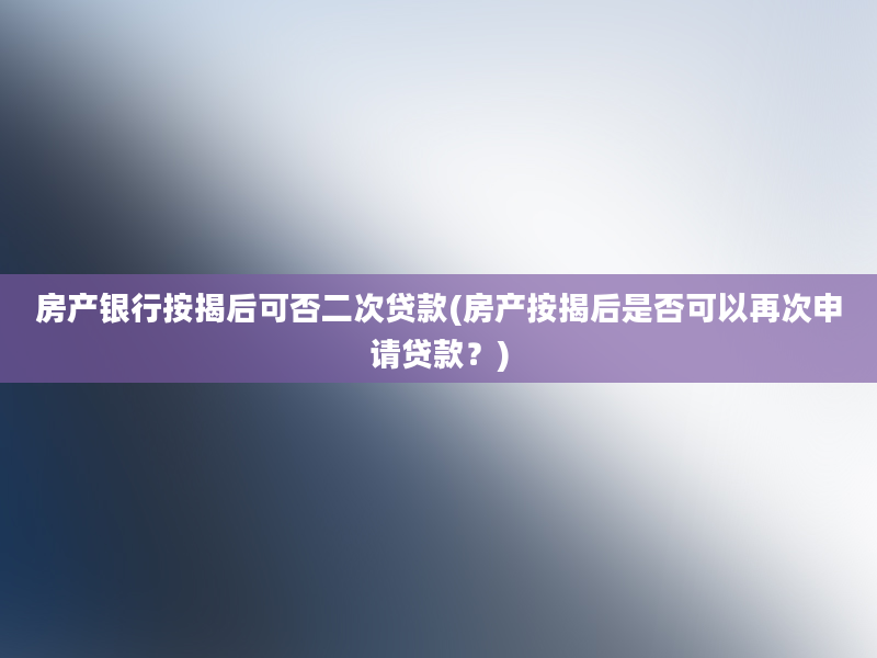 房产银行按揭后可否二次贷款(房产按揭后是否可以再次申请贷款？)