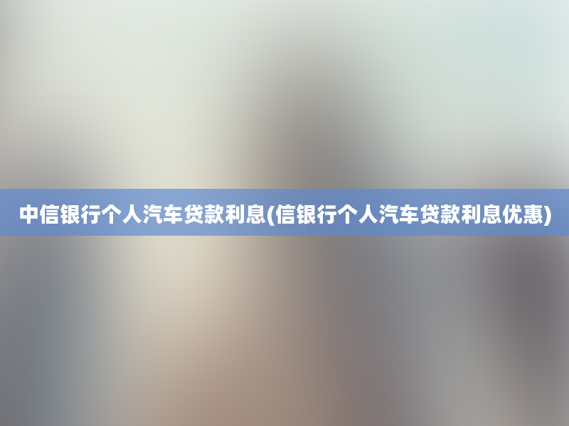 中信银行个人汽车贷款利息(信银行个人汽车贷款利息优惠)