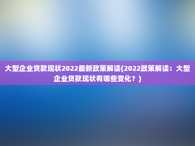 大型企业贷款现状2022最新政策解读(2022政策解读：大型企业贷款现状有哪些变化？)