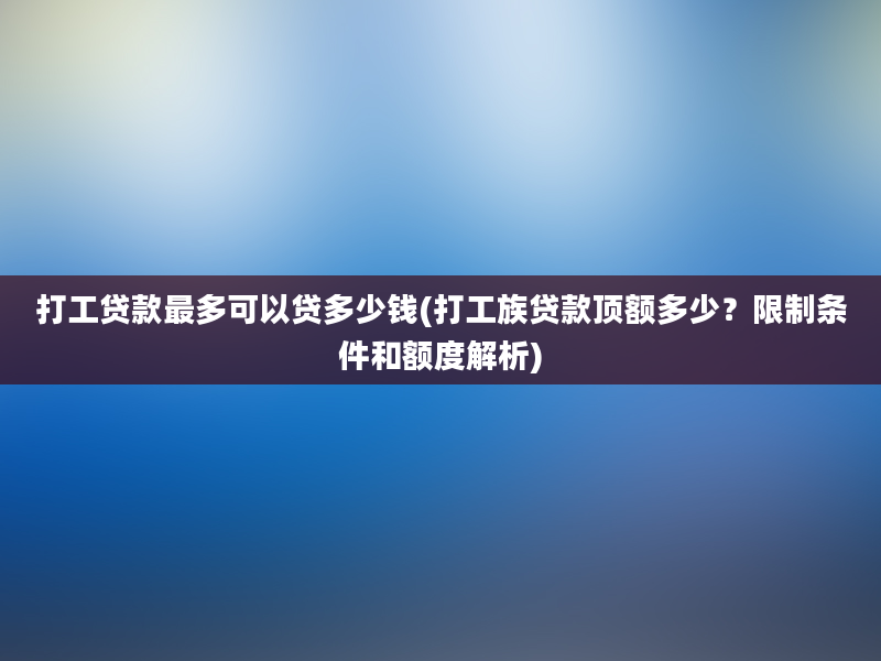 打工贷款最多可以贷多少钱(打工族贷款顶额多少？限制条件和额度解析)