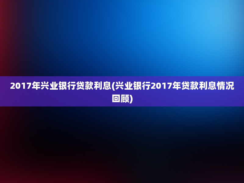 2017年兴业银行贷款利息(兴业银行2017年贷款利息情况回顾)