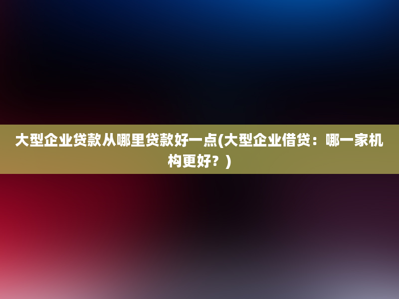 大型企业贷款从哪里贷款好一点(大型企业借贷：哪一家机构更好？)