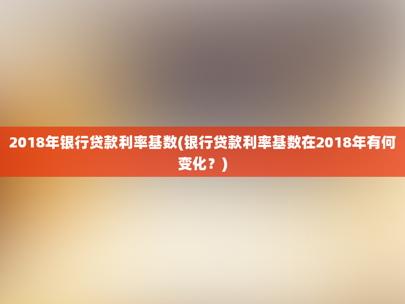 2018年银行贷款利率基数(银行贷款利率基数在2018年有何变化？)