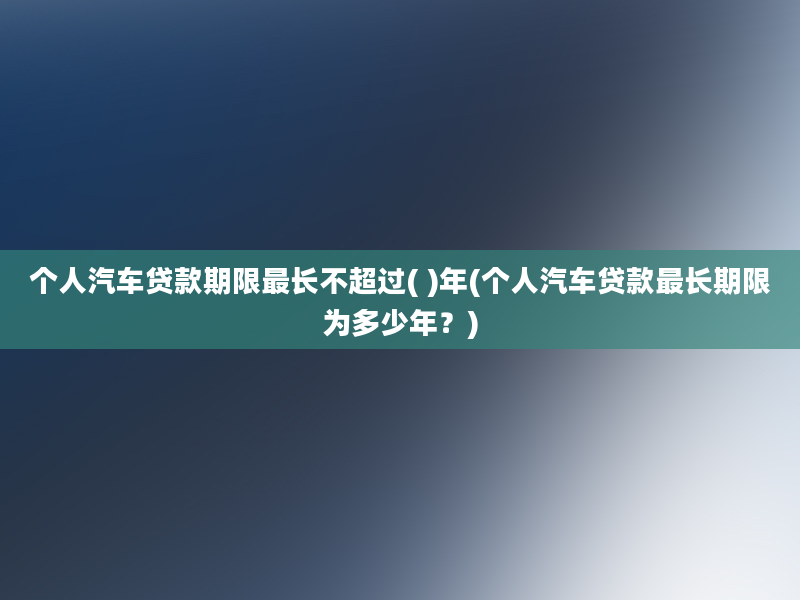 个人汽车贷款期限最长不超过( )年(个人汽车贷款最长期限为多少年？)