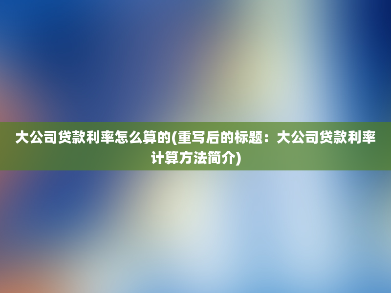 大公司贷款利率怎么算的(重写后的标题：大公司贷款利率计算方法简介)