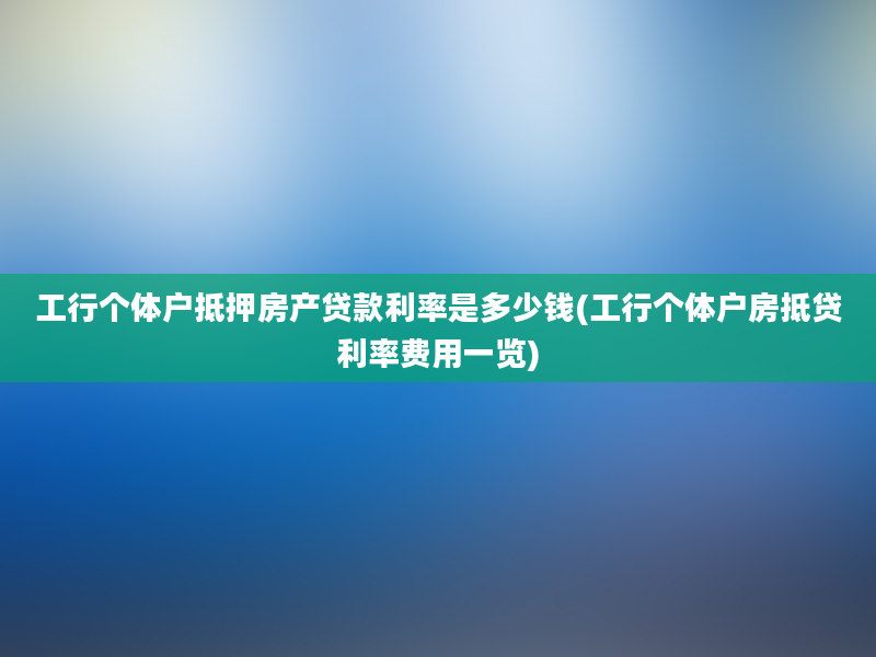 工行个体户抵押房产贷款利率是多少钱(工行个体户房抵贷利率费用一览)