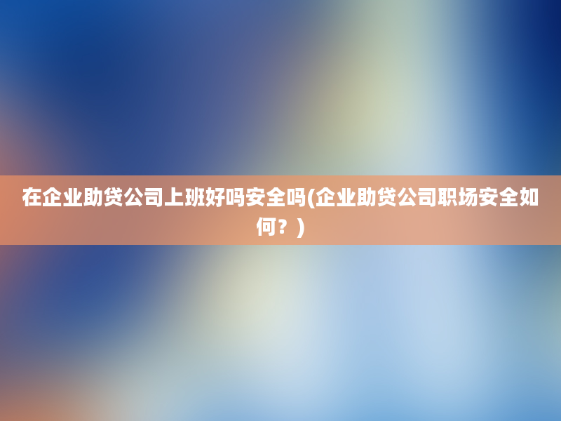 在企业助贷公司上班好吗安全吗(企业助贷公司职场安全如何？)