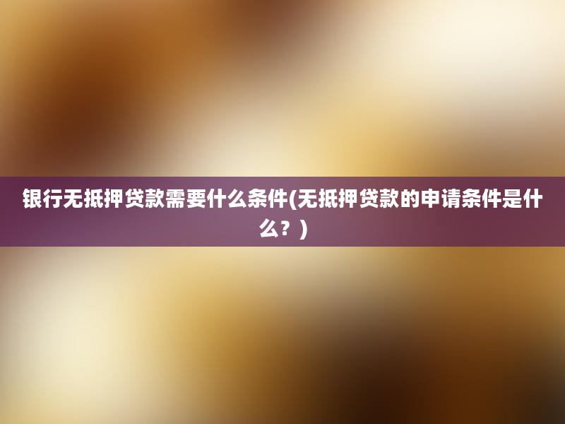 银行无抵押贷款需要什么条件(无抵押贷款的申请条件是什么？)