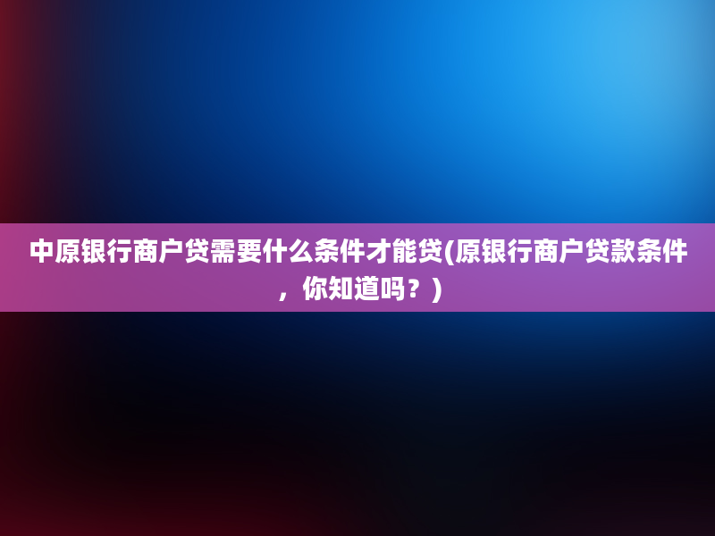 中原银行商户贷需要什么条件才能贷(原银行商户贷款条件，你知道吗？)