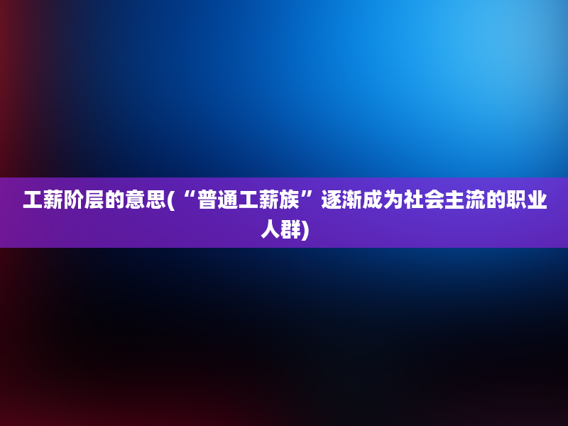 工薪阶层的意思(“普通工薪族”逐渐成为社会主流的职业人群)