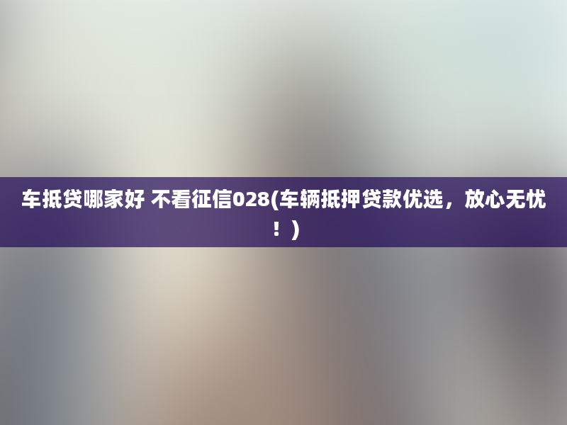 车抵贷哪家好 不看征信028(车辆抵押贷款优选，放心无忧！)