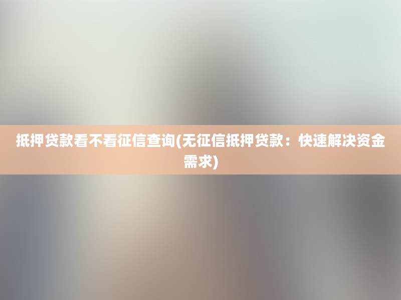 抵押贷款看不看征信查询(无征信抵押贷款：快速解决资金需求)