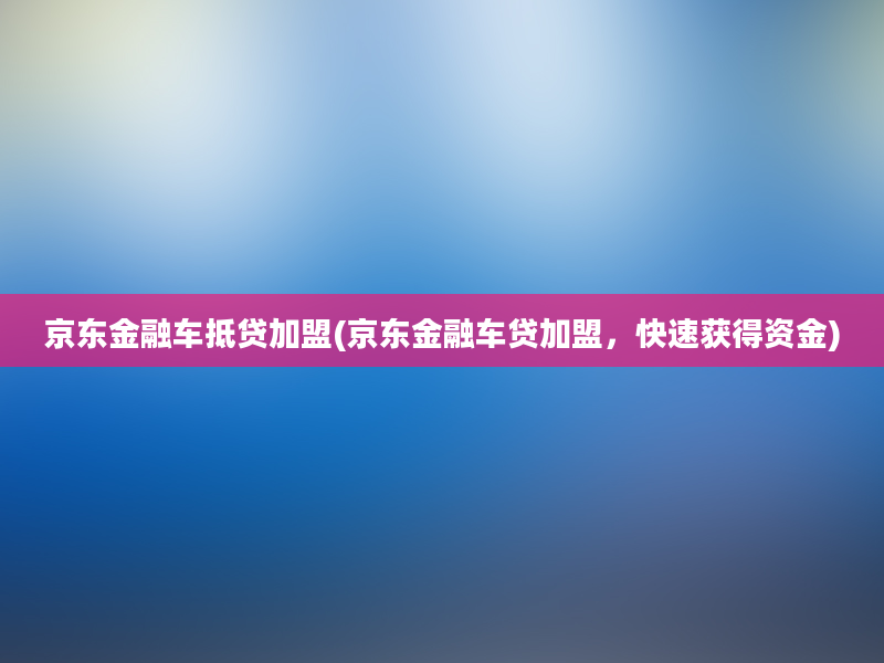 京东金融车抵贷加盟(京东金融车贷加盟，快速获得资金)