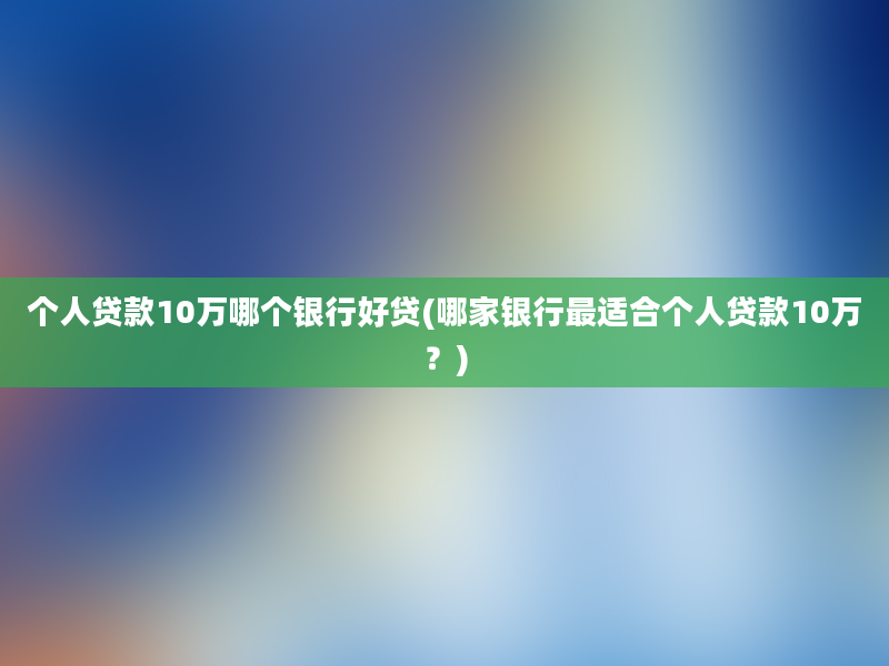 个人贷款10万哪个银行好贷(哪家银行最适合个人贷款10万？)