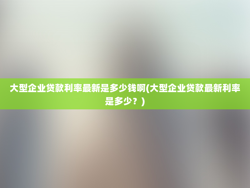 大型企业贷款利率最新是多少钱啊(大型企业贷款最新利率是多少？)