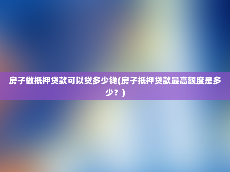 房子做抵押贷款可以贷多少钱(房子抵押贷款最高额度是多少？)