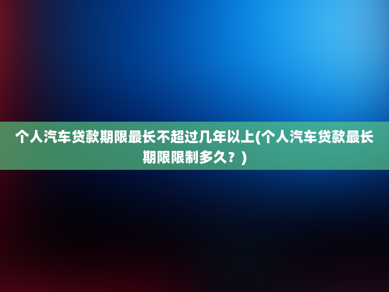 个人汽车贷款期限最长不超过几年以上(个人汽车贷款最长期限限制多久？)