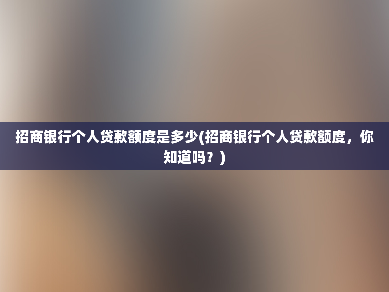 招商银行个人贷款额度是多少(招商银行个人贷款额度，你知道吗？)