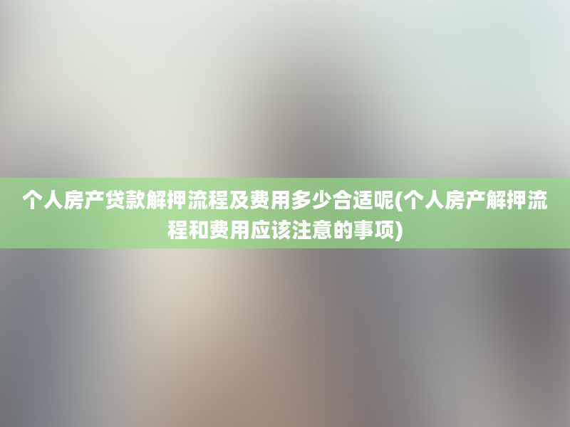 个人房产贷款解押流程及费用多少合适呢(个人房产解押流程和费用应该注意的事项)