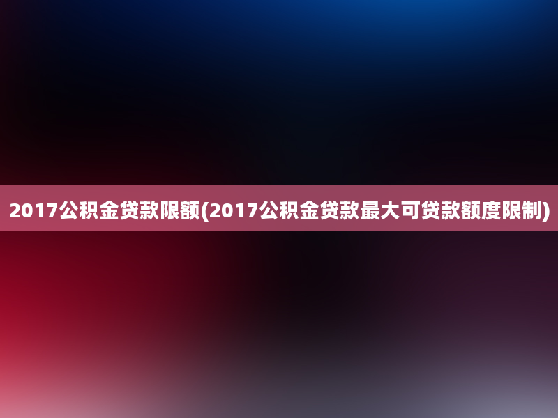 2017公积金贷款限额(2017公积金贷款最大可贷款额度限制)