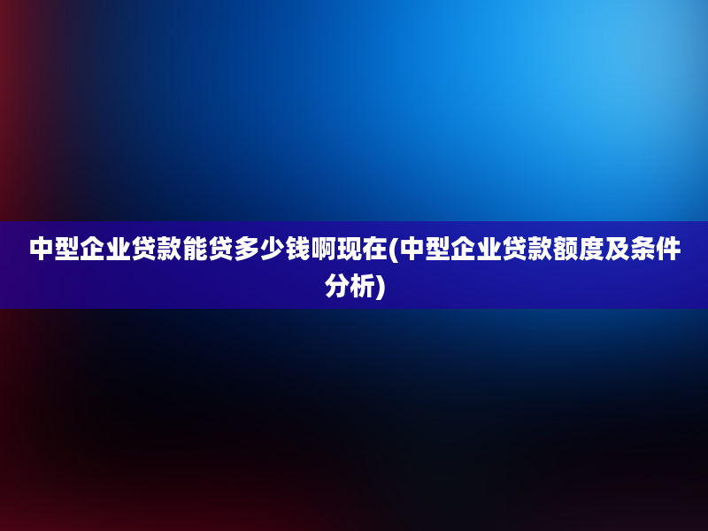 中型企业贷款能贷多少钱啊现在(中型企业贷款额度及条件分析)